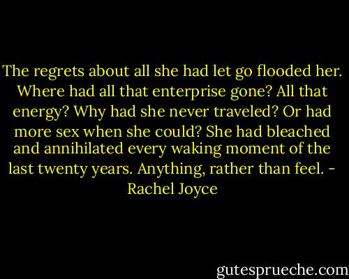 The regrets about all she had let go flooded her. Where had all that enterprise gone? All that energy? Why had she never traveled? Or had more sex when she could? She had bleached and annihilated every waking moment of the last twenty years. Anything, rather than feel. - Rachel Joyce