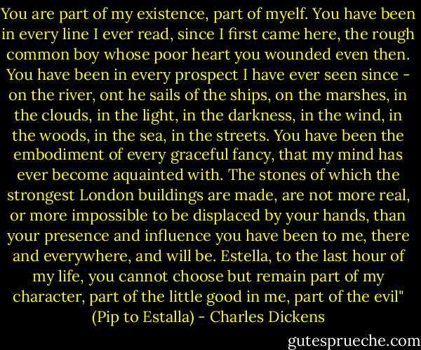 You are part of my existence, part of myelf. You have been in every line I ever read, since I first came here, the rough common boy whose poor heart you wounded even then. You have been in every prospect I have ever seen since - on the river, ont he sails of the ships, on the marshes, in the clouds, in the light, in the darkness, in the wind, in the woods, in the sea, in the streets. You have been the embodiment of every graceful fancy, that my mind has ever become aquainted with. The stones of which the strongest London buildings are made, are not more real, or more impossible to be displaced by your hands, than your presence and influence you have been to me, there and everywhere, and will be. Estella, to the last hour of my life, you cannot choose but remain part of my character, part of the little good in me, part of the evil" (Pip to Estalla) - Charles Dickens