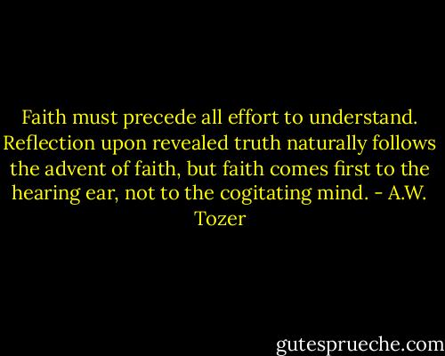 Faith must precede all effort to understand. Reflection upon revealed truth naturally follows the advent of faith, but faith comes first to the hearing ear, not to the cogitating mind. - A.W. Tozer