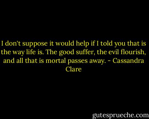 I don't suppose it would help if I told you that is the way life is. The good suffer, the evil flourish, and all that is mortal passes away. - Cassandra Clare