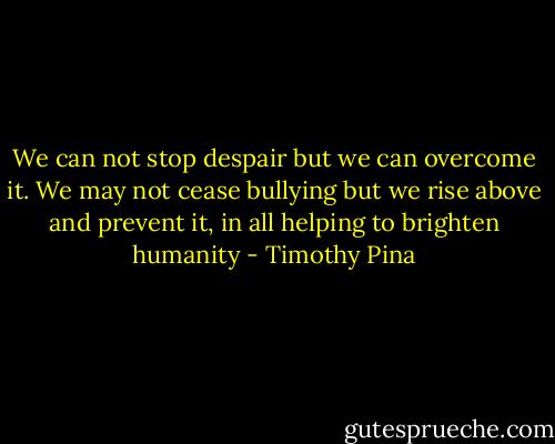 We can not stop despair but we can overcome it. We may not cease bullying but we rise above and prevent it, in all helping to brighten humanity - Timothy Pina