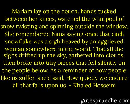 Mariam lay on the couch, hands tucked between her knees, watched the whirlpool of snow twisting and spinning outside the window. She remembered Nana saying once that each snowflake was a sigh heaved by an aggrieved woman somewhere in the world. That all the sighs drifted up the sky, gathered into clouds, then broke into tiny pieces that fell silently on the people below. As a reminder of how people like us suffer, she'd said. How quietly we endure all that falls upon us. - Khaled Hosseini