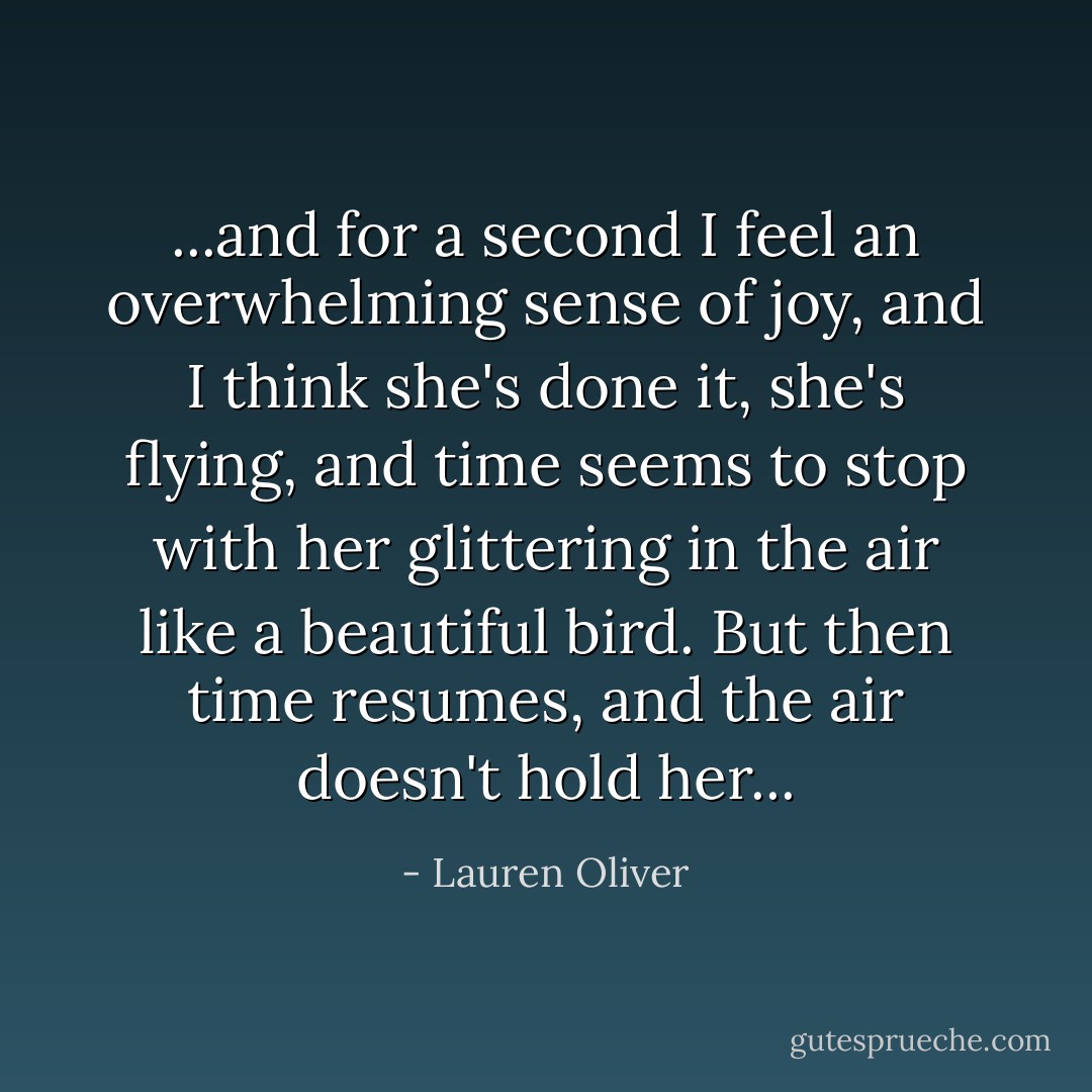 ...and for a second I feel an overwhelming sense of joy, and I think she's done it, she's flying, and time seems to stop with her glittering in the air like a beautiful bird. But then time resumes, and the air doesn't hold her... - Lauren Oliver