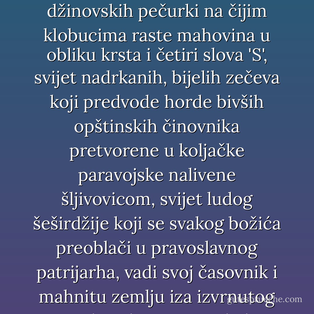 Od tada pokušavam da razumijem te ljude. Ali mi loše ide: oni se kreću u prostoru kolektivnog iracionalnog, a ako vas je Bog kaznio pa u vas usadio malo razuma, teško je probiti se kroz taj svijet džinovskih pečurki na čijim klobucima raste mahovina u obliku krsta i četiri slova 'S', svijet nadrkanih, bijelih zečeva koji predvode horde bivših opštinskih činovnika pretvorene u koljačke paravojske nalivene šljivovicom, svijet ludog šeširdžije koji se svakog božića preoblači u pravoslavnog patrijarha, vadi svoj časovnik i mahnitu zemlju iza izvrnutog zrcala, u kojem se ogleda Evropa, obaviještava da Hrist nije rođen 25. decembra, nego 7. januara, i da Nova godina ne počinje prvog, nego četrnaestog januara. - Andrej Nikolaidis