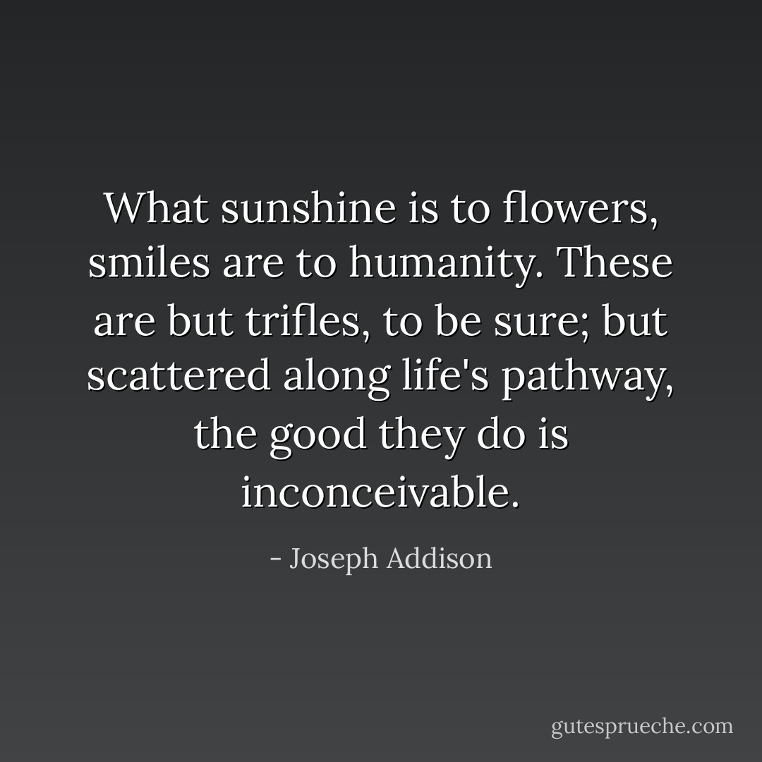 What sunshine is to flowers, smiles are to humanity. These are but trifles, to be sure; but scattered along life's pathway, the good they do is inconceivable. - Joseph Addison