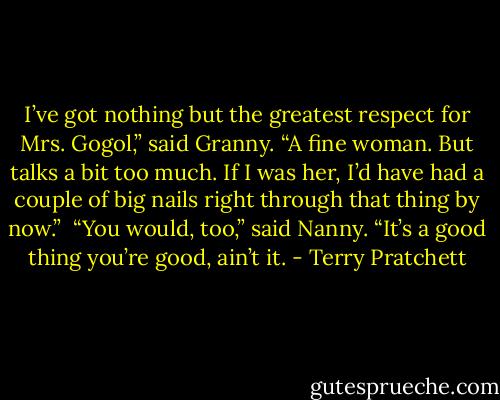 I’ve got nothing but the greatest respect for Mrs. Gogol,” said Granny. “A fine woman. But talks a bit too much. If I was her, I’d have had a couple of big nails right through that thing by now.”<br /><br />“You would, too,” said Nanny. “It’s a good thing you’re good, ain’t it. - Terry Pratchett
