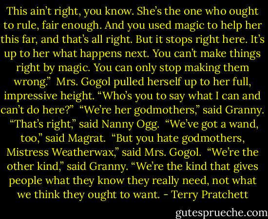This ain’t right, you know. She’s the one who ought to rule, fair enough. And you used magic to help her this far, and that’s all right. But it stops right here. It’s up to her what happens next. You can’t make things right by magic. You can only stop making them wrong.”<br /><br />Mrs. Gogol pulled herself up to her full, impressive height. “Who’s you to say what I can and can’t do here?”<br /><br />“We’re her godmothers,” said Granny.<br /><br />“That’s right,” said Nanny Ogg.<br /><br />“We’ve got a wand, too,” said Magrat.<br /><br />“But you hate godmothers, Mistress Weatherwax,” said Mrs. Gogol.<br /><br />“We’re the other kind,” said Granny. “We’re the kind that gives people what they know they really need, not what we think they ought to want. - Terry Pratchett