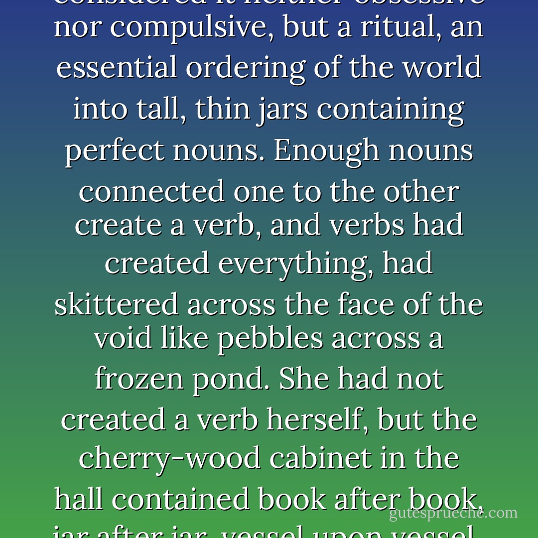 The keeping of lists was for November an exercise kin to repeating of a rosary. She considered it neither obsessive nor compulsive, but a ritual, an essential ordering of the world into tall, thin jars containing perfect nouns. Enough nouns connected one to the other create a verb, and verbs had created everything, had skittered across the face of the void like pebbles across a frozen pond. She had not created a verb herself, but the cherry-wood cabinet in the hall contained book after book, jar after jar, vessel upon vessel, all brown as branches, and she had faith. - Catherynne M. Valente