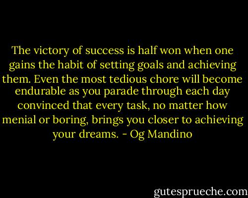 The victory of success is half won when one gains the habit of setting goals and achieving them. Even the most tedious chore will become endurable as you parade through each day convinced that every task, no matter how menial or boring, brings you closer to achieving your dreams. - Og Mandino