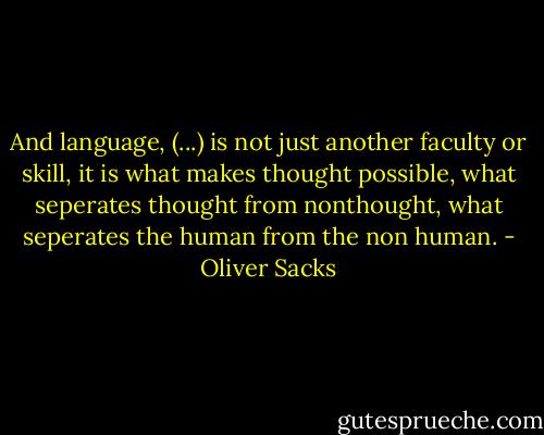 And language, (...) is not just another faculty or skill, it is what makes thought possible, what seperates thought from nonthought, what seperates the human from the non human. - Oliver Sacks