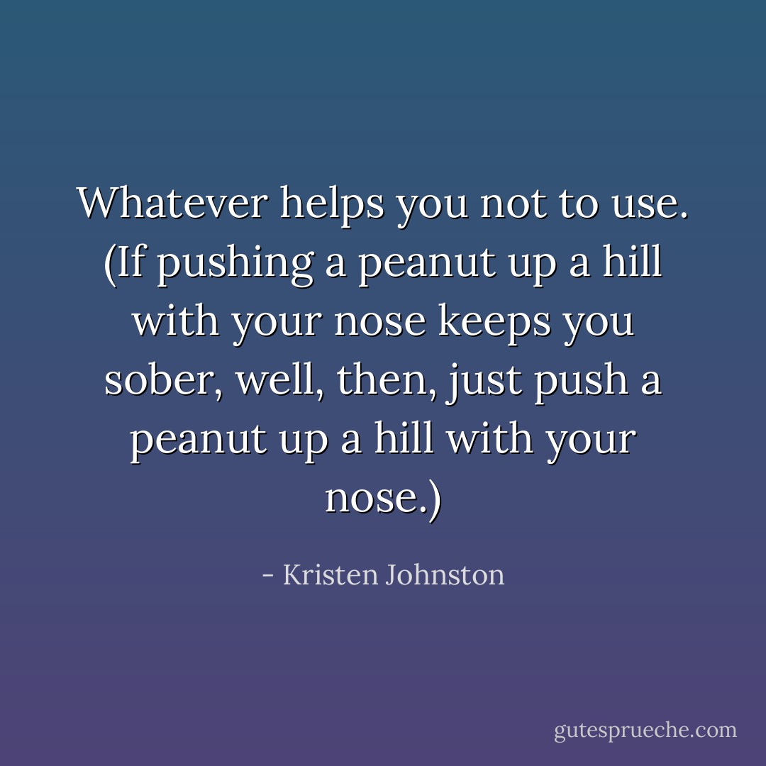 Whatever helps you not to use. (If pushing a peanut up a hill with your nose keeps you sober, well, then, just push a peanut up a hill with your nose.) - Kristen Johnston