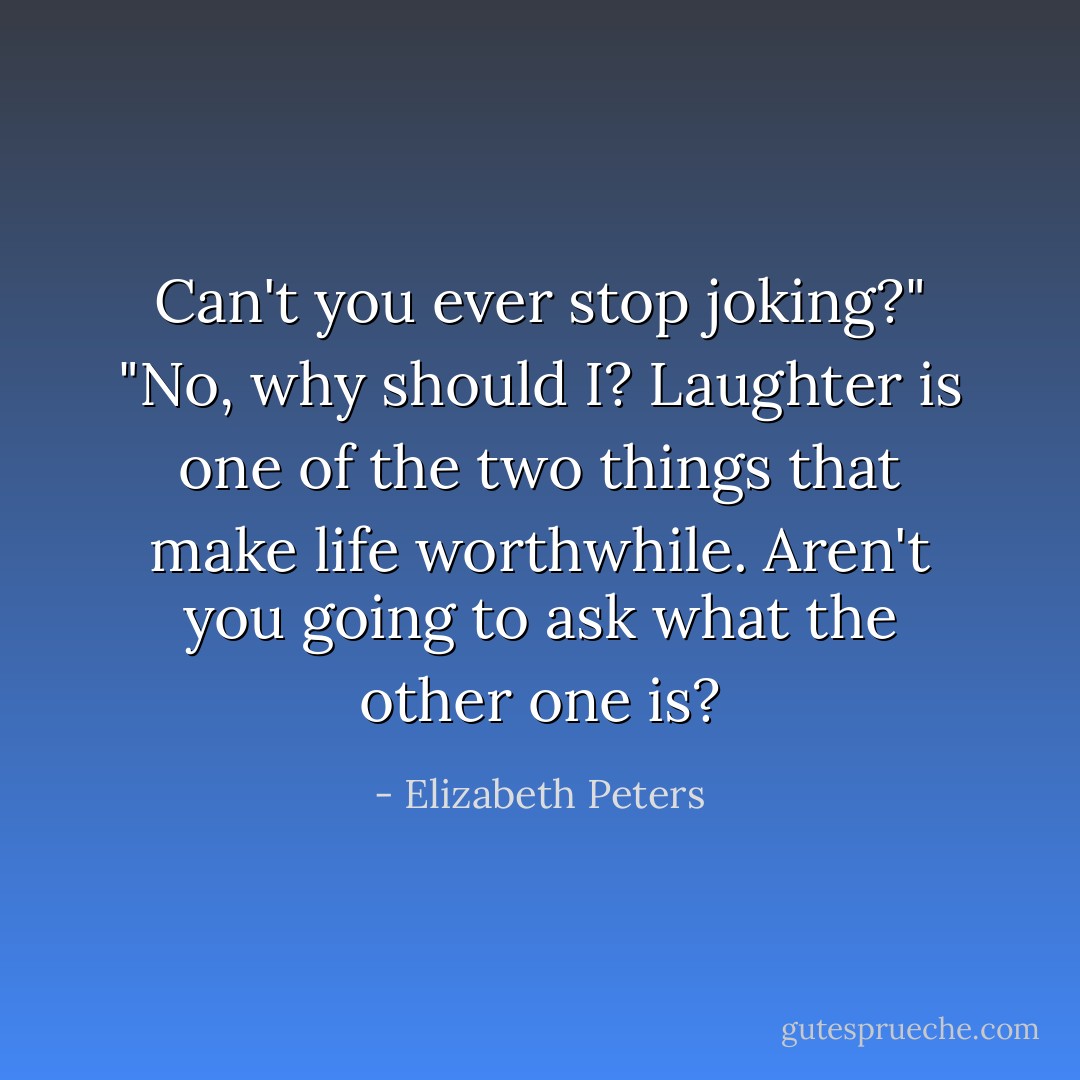 Can't you ever stop joking?"<br />"No, why should I? Laughter is one of the two things that make life worthwhile. Aren't you going to ask what the other one is? - Elizabeth Peters