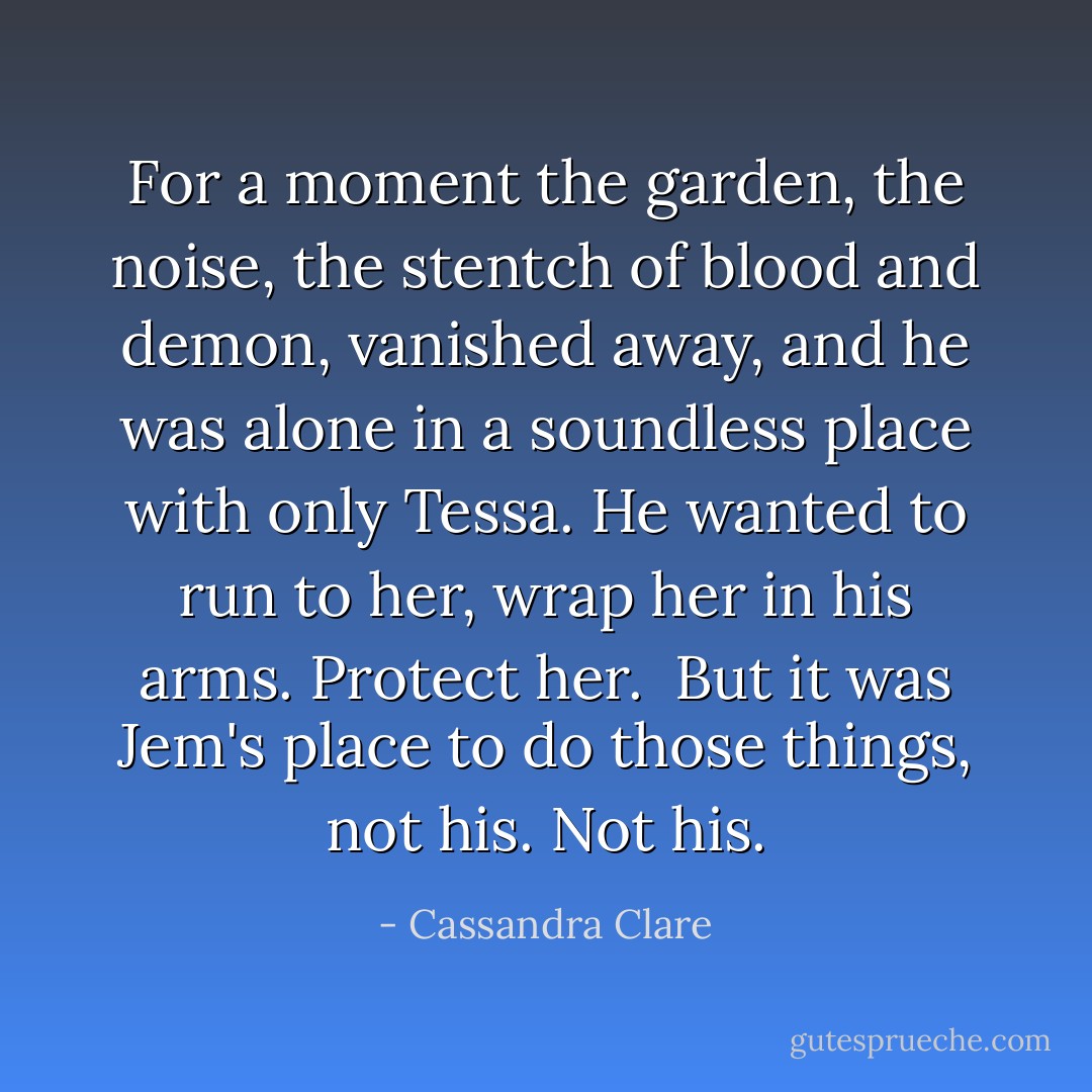 For a moment the garden, the noise, the stentch of blood and demon, vanished away, and he was alone in a soundless place with only Tessa. He wanted to run to her, wrap her in his arms. Protect her.<br /><br />But it was Jem's place to do those things, not his. <i>Not his.</i> - Cassandra Clare