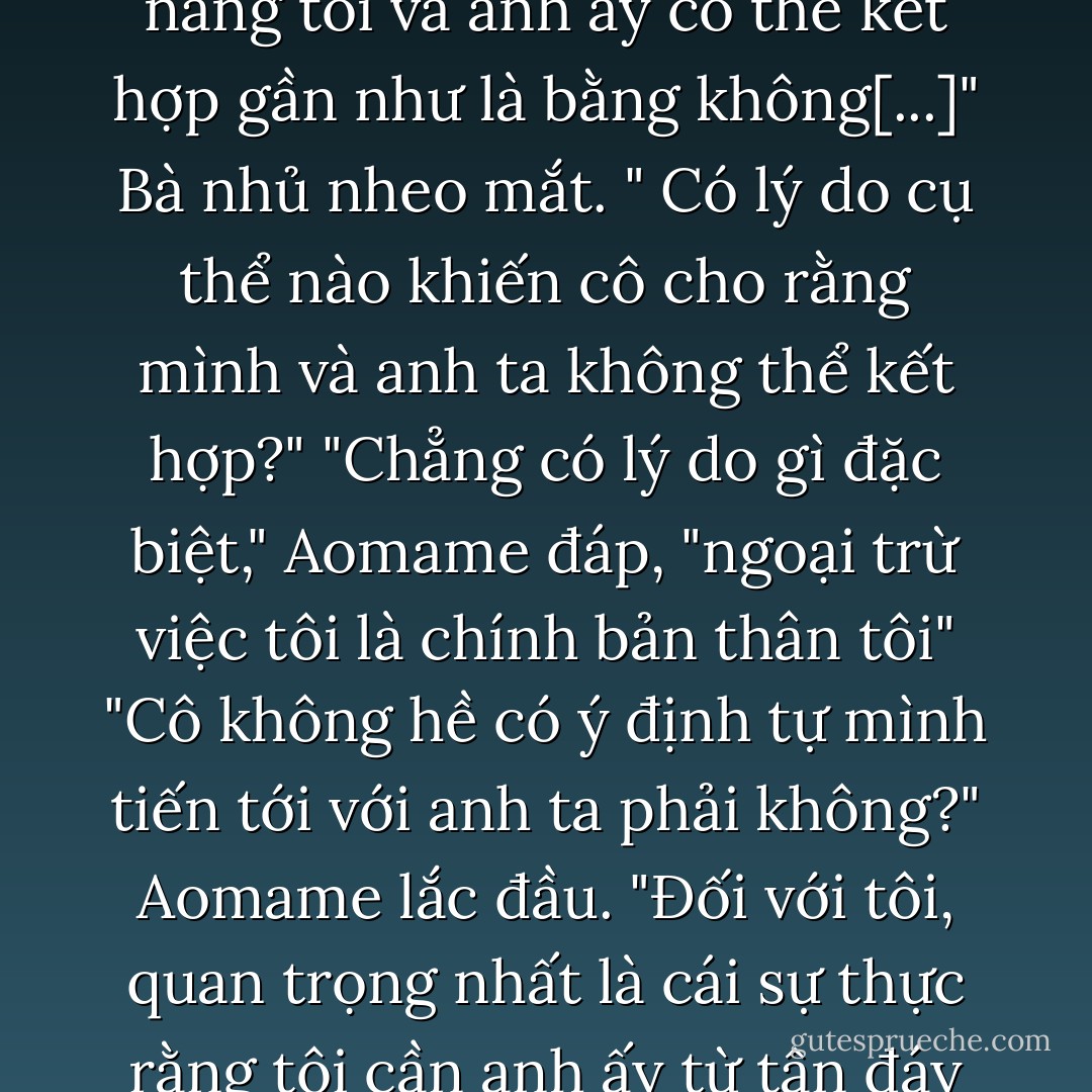 Chắc là cô cũng có người trong mộng chứ"<br />"Vâng. Nhưng khả năng tôi và anh ấy có thể kết hợp gần như là bằng không[...]"<br />Bà nhủ nheo mắt. " Có lý do cụ thể nào khiến cô cho rằng mình và anh ta không thể kết hợp?"<br />"Chẳng có lý do gì đặc biệt," Aomame đáp, "ngoại trừ việc tôi là chính bản thân tôi"<br />"Cô không hề có ý định tự mình tiến tới với anh ta phải không?"<br />Aomame lắc đầu. "Đối với tôi, quan trọng nhất là cái sự thực rằng tôi cần anh ấy từ tận đáy lòng - Haruki Murakami