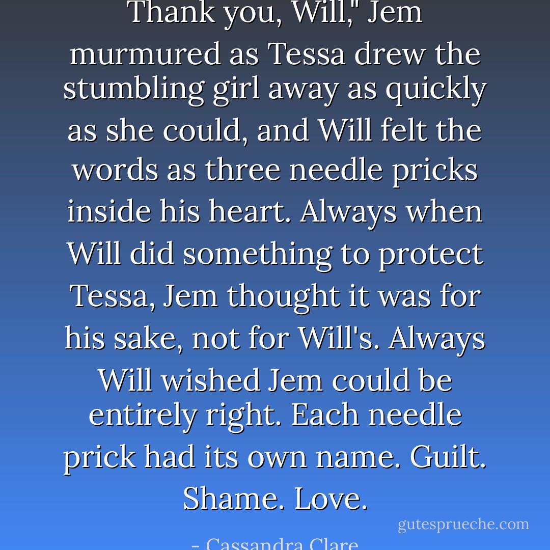Thank you, Will," Jem murmured as Tessa drew the stumbling girl away as quickly as she could, and Will felt the words as three needle pricks inside his heart. Always when Will did something to protect Tessa, Jem thought it was for his sake, not for Will's. Always Will wished Jem could be entirely right. Each needle prick had its own name. <i>Guilt. Shame. Love.</i> - Cassandra Clare
