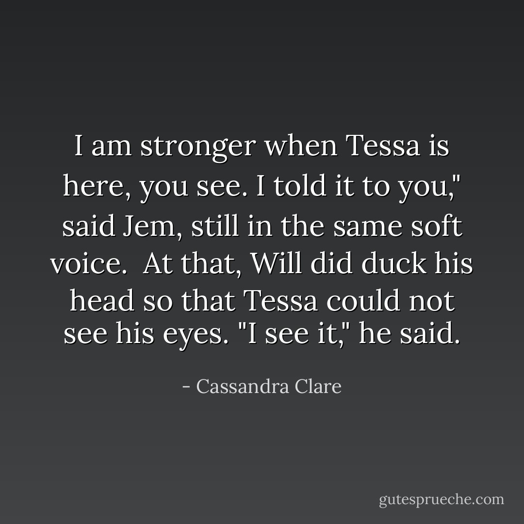I am stronger when Tessa is here, you see. I told it to you," said Jem, still in the same soft voice.<br /><br />At that, Will did duck his head so that Tessa could not see his eyes. "I see it," he said. - Cassandra Clare