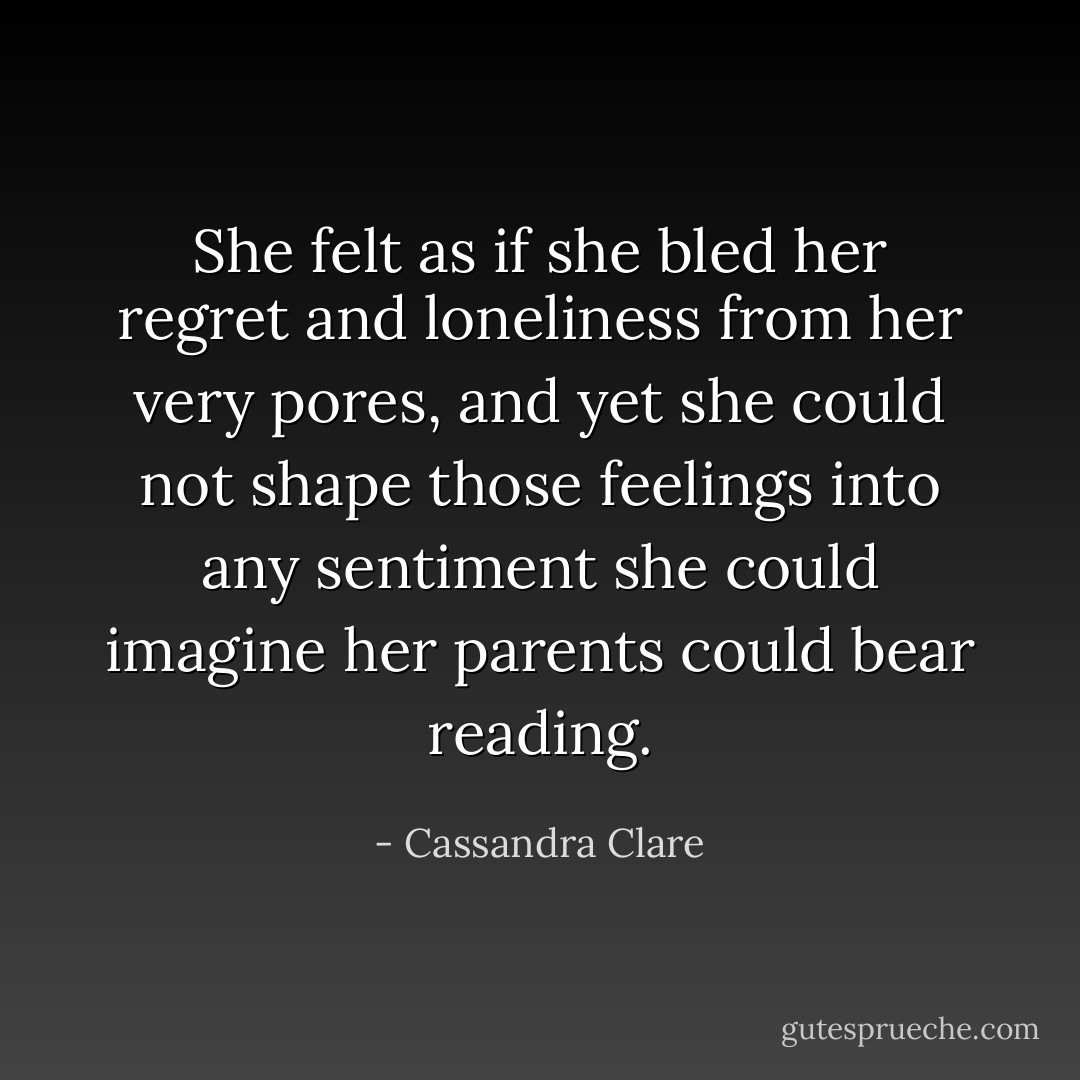 She felt as if she bled her regret and loneliness from her very pores, and yet she could not shape those feelings into any sentiment she could imagine her parents could bear reading. - Cassandra Clare