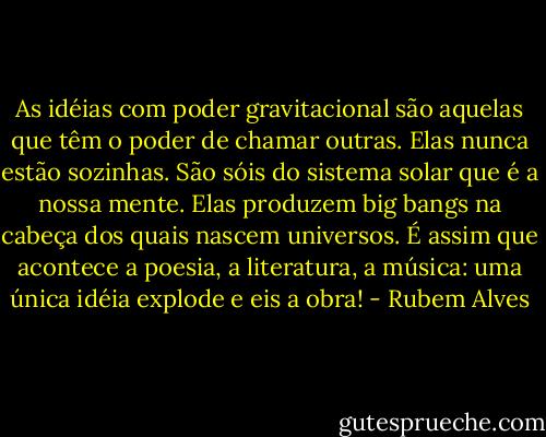 As idéias com poder gravitacional são aquelas que têm o poder de chamar outras. Elas nunca estão sozinhas. São sóis do sistema solar que é a nossa mente. Elas produzem big bangs na cabeça dos quais nascem universos. É assim que acontece a poesia, a literatura, a música: uma única idéia explode e eis a obra! - Rubem Alves