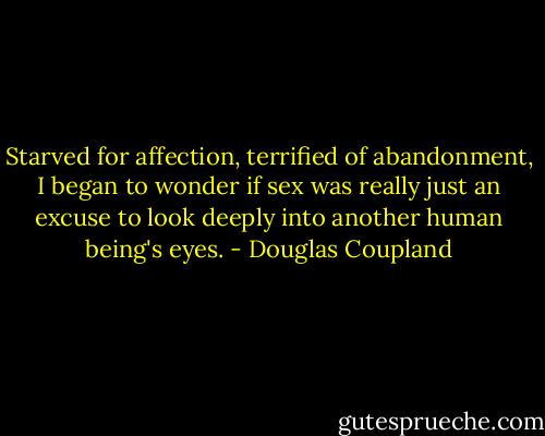 Starved for affection, terrified of abandonment, I began to wonder if sex was really just an excuse to look deeply into another human being's eyes. - Douglas Coupland