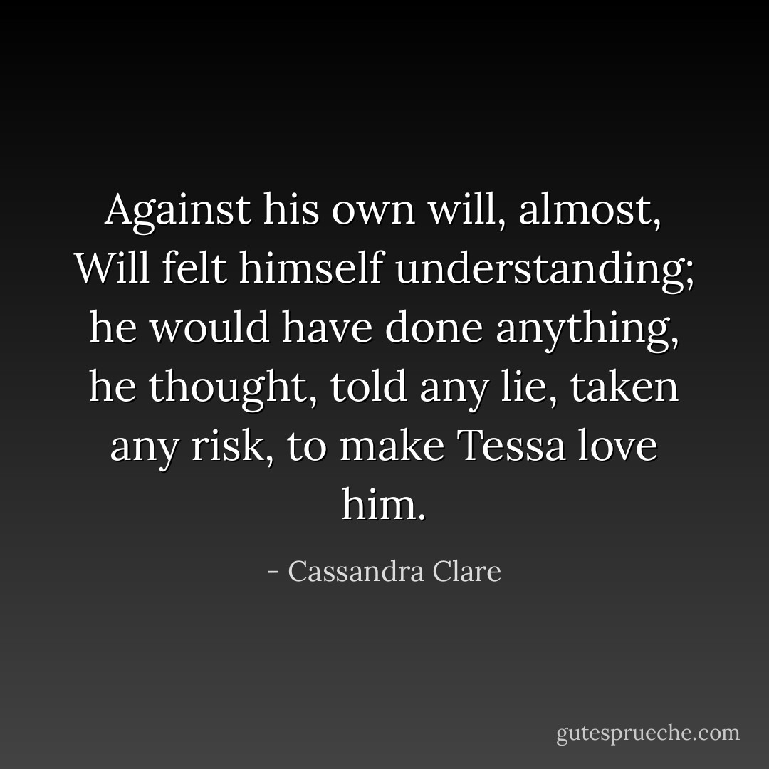 Against his own will, almost, Will felt himself understanding; he would have done anything, he thought, told any lie, taken any risk, to make Tessa love him. - Cassandra Clare