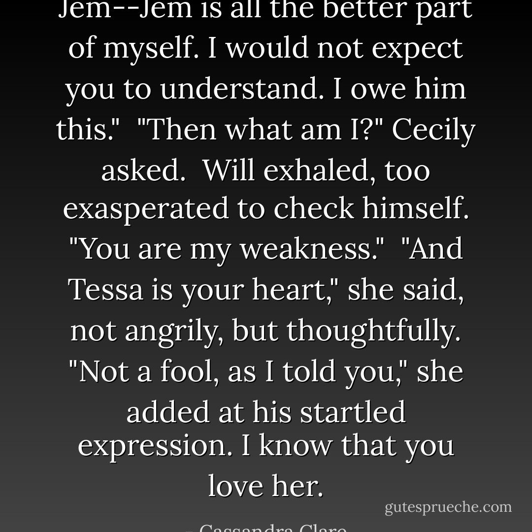 Jem--Jem is all the better part of myself. I would not expect you to understand. I owe him this."<br /><br />"Then what am I?" Cecily asked.<br /><br />Will exhaled, too exasperated to check himself. "You are my weakness."<br /><br />"And Tessa is your heart," she said, not angrily, but thoughtfully. "Not a fool, as I told you," she added at his startled expression. I know that you love her. - Cassandra Clare