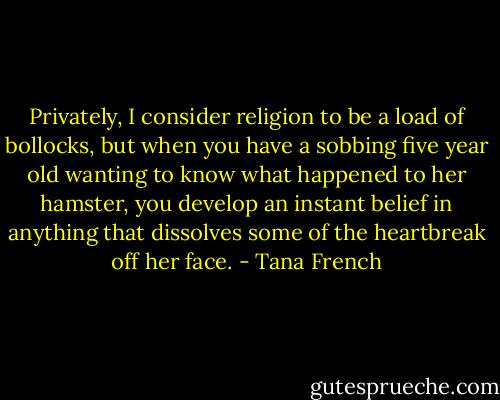 Privately, I consider religion to be a load of bollocks, but when you have a sobbing five year old wanting to know what happened to her hamster, you develop an instant belief in anything that dissolves some of the heartbreak off her face. - Tana French