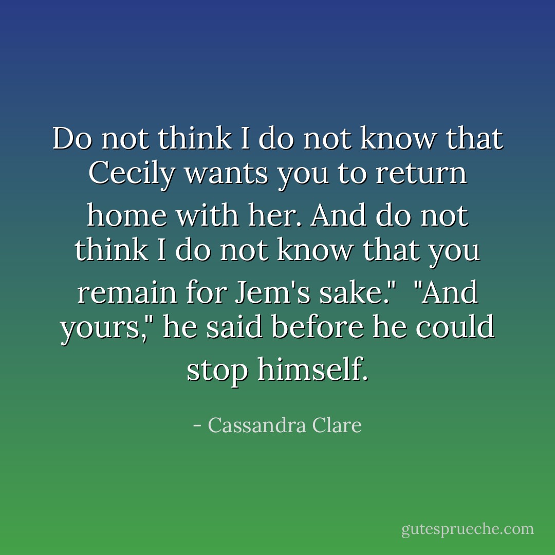 Do not think I do not know that Cecily wants you to return home with her. And do not think I do not know that you remain for Jem's sake."<br /><br />"And yours," he said before he could stop himself. - Cassandra Clare