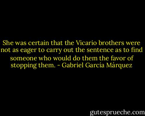 She was certain that the Vicario brothers were not as eager to carry out the sentence as to find someone who would do them the favor of stopping them. - Gabriel García Márquez