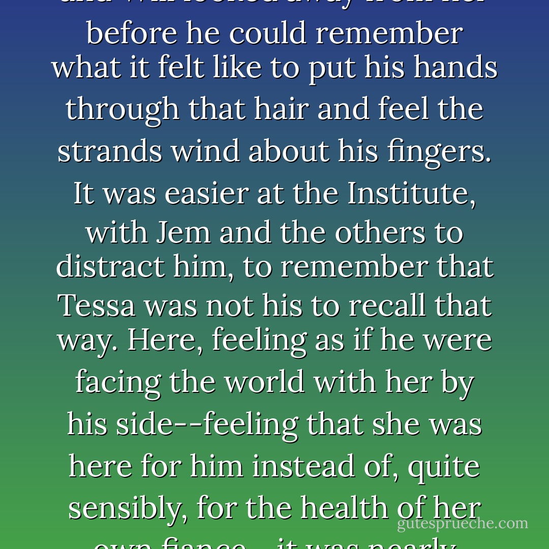 Her hair was a damp mass of curls at the back of her neck, and Will looked away from her before he could remember what it felt like to put his hands through that hair and feel the strands wind about his fingers. It was easier at the Institute, with Jem and the others to distract him, to remember that Tessa was not his to recall that way. Here, feeling as if he were facing the world with her by his side--feeling that she was here for him instead of, quite sensibly, for the health of her own fiance--it was nearly impossible. - Cassandra Clare