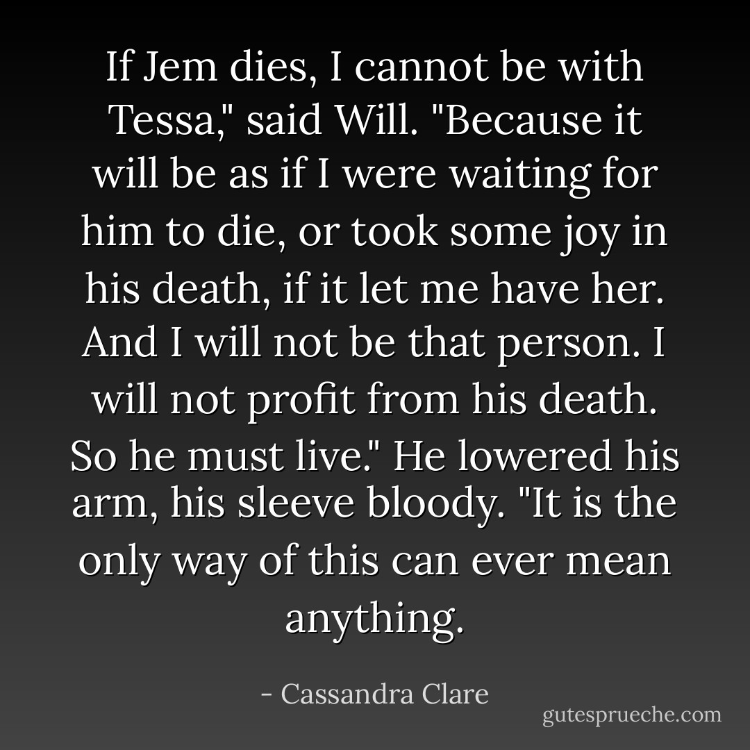 If Jem dies, I cannot be with Tessa," said Will. "Because it will be as if I were waiting for him to die, or took some joy in his death, if it let me have her. And I will not be that person. I will not profit from his death. So he must live." He lowered his arm, his sleeve bloody. "It is the only way of this can ever mean anything. - Cassandra Clare