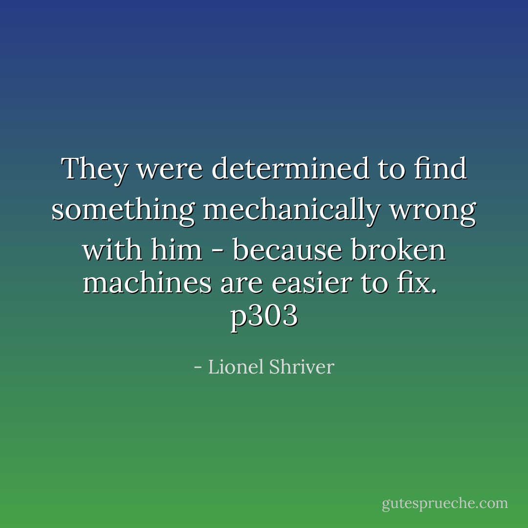 They were determined to find something mechanically wrong with him - because broken machines are easier to fix. <br />p303 - Lionel Shriver