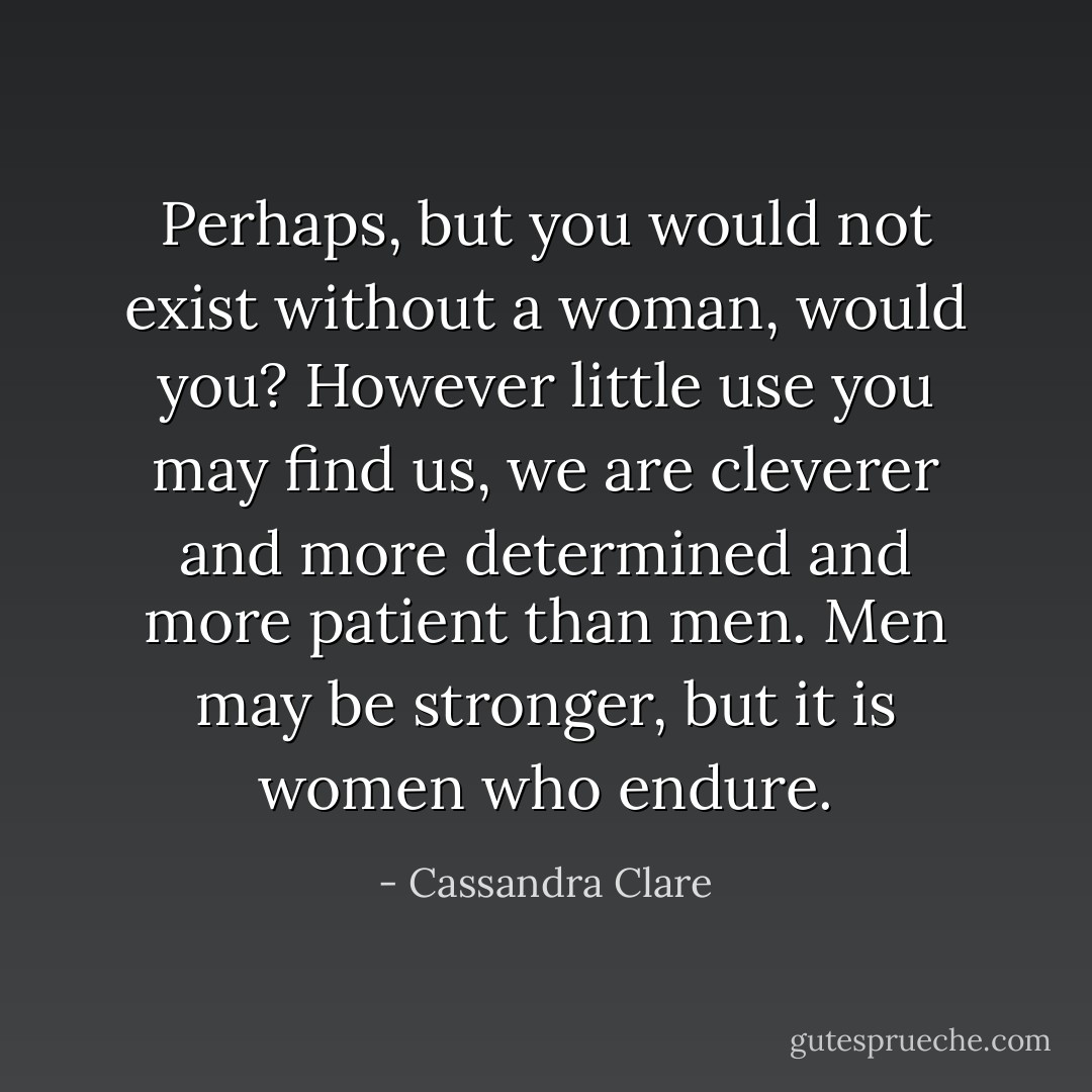 Perhaps, but you would not exist without a woman, would you? However little use you may find us, we are cleverer and more determined and more patient than men. Men may be stronger, but it is women who endure. - Cassandra Clare