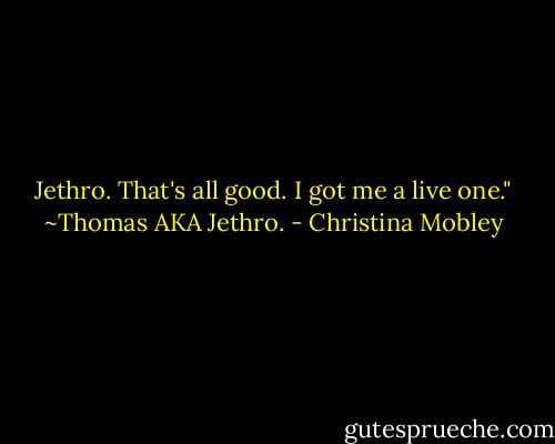 Jethro. That's all good. I got me a live one."<br />~Thomas AKA Jethro. - Christina Mobley