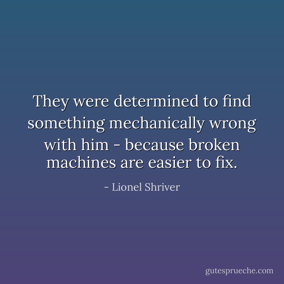 They were determined to find something mechanically wrong with him - because broken machines are easier to fix. - Lionel Shriver