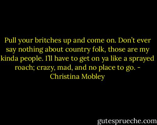 Pull your britches up and come on. Don’t ever say nothing about country folk, those are my kinda people. I’ll have to get on ya like a sprayed roach; crazy, mad, and no place to go. - Christina Mobley