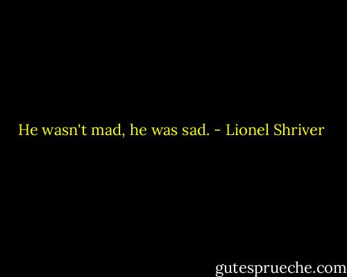 He wasn't mad, he was sad. - Lionel Shriver