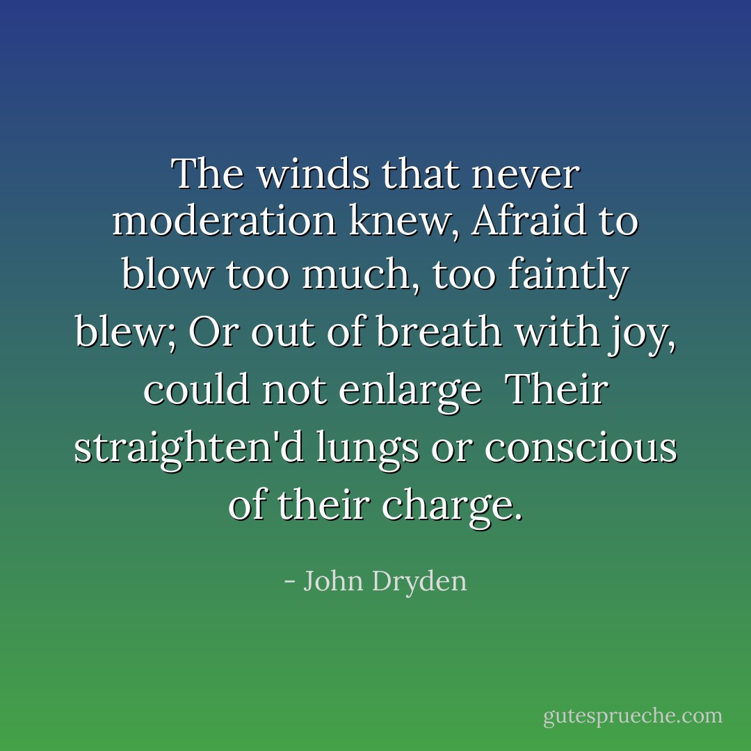 The winds that never moderation knew,<br />Afraid to blow too much, too faintly blew;<br />Or out of breath with joy, could not enlarge <br />Their straighten'd lungs or conscious of their charge. - John Dryden