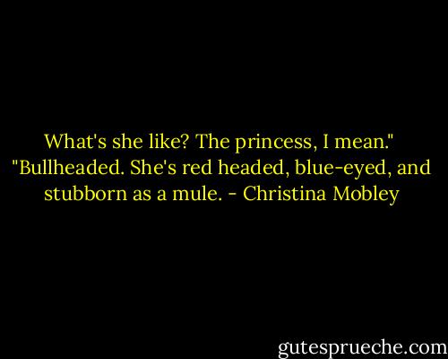 What's she like? The princess, I mean."<br /><br />"Bullheaded. She's red headed, blue-eyed, and stubborn as a mule. - Christina Mobley