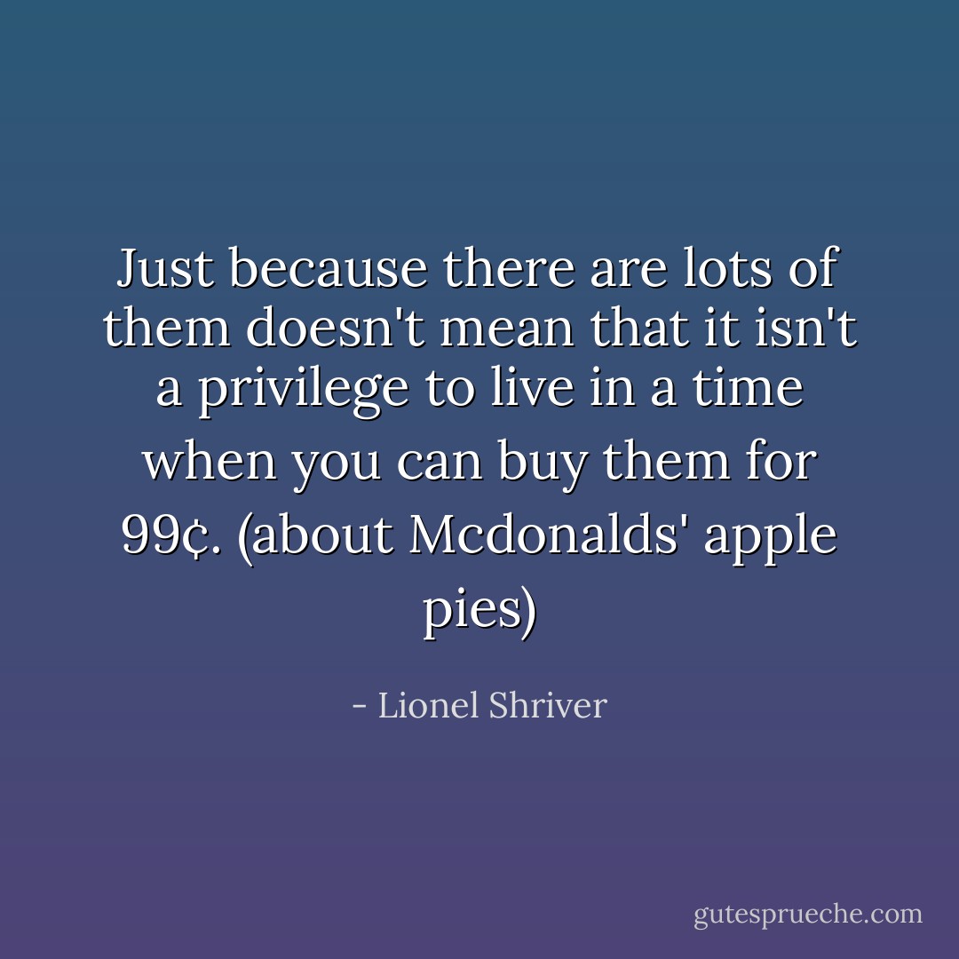 Just because there are lots of them doesn't mean that it isn't a privilege to live in a time when you can buy them for 99¢. <i>(about Mcdonalds' apple pies)</i> - Lionel Shriver
