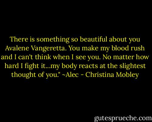 There is something so beautiful about you Avalene Vangeretta. You make my blood rush and I can't think when I see you. No matter how hard I fight it...my body reacts at the slightest thought of you."<br />~Alec - Christina Mobley