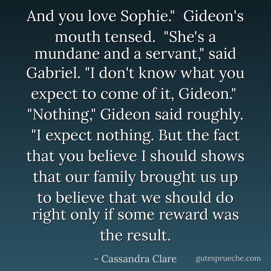 And you love Sophie."<br /><br />Gideon's mouth tensed.<br /><br />"She's a mundane and a servant," said Gabriel. "I don't know what you expect to come of it, Gideon."<br /><br />"Nothing," Gideon said roughly. "I expect nothing. But the fact that you believe I should shows that our family brought us up to believe that we should do right only if some reward was the result. - Cassandra Clare