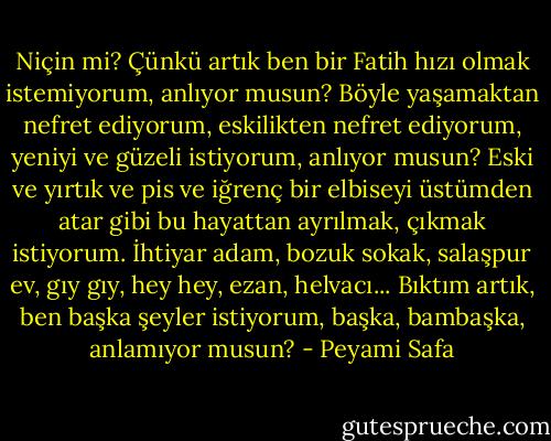 Niçin mi? Çünkü artık ben bir Fatih hızı olmak istemiyorum, anlıyor musun? Böyle yaşamaktan nefret ediyorum, eskilikten nefret ediyorum, yeniyi ve güzeli istiyorum, anlıyor musun? Eski ve yırtık ve pis ve iğrenç bir elbiseyi üstümden atar gibi bu hayattan ayrılmak, çıkmak istiyorum. İhtiyar adam, bozuk sokak, salaşpur ev, gıy gıy, hey hey, ezan, helvacı... Bıktım artık, ben başka şeyler istiyorum, başka, bambaşka, anlamıyor musun? - Peyami Safa