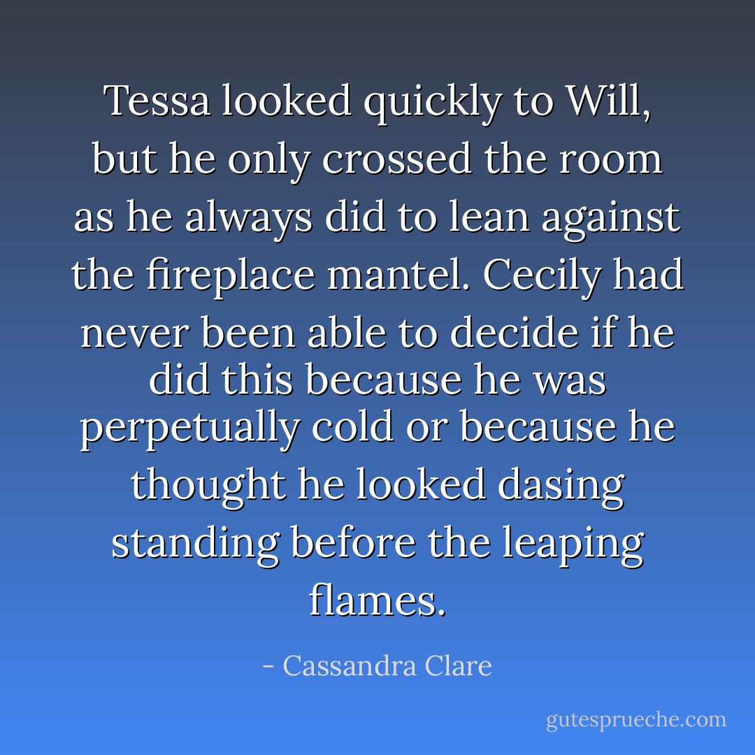 Tessa looked quickly to Will, but he only crossed the room as he always did to lean against the fireplace mantel. Cecily had never been able to decide if he did this because he was perpetually cold or because he thought he looked dasing standing before the leaping flames. - Cassandra Clare