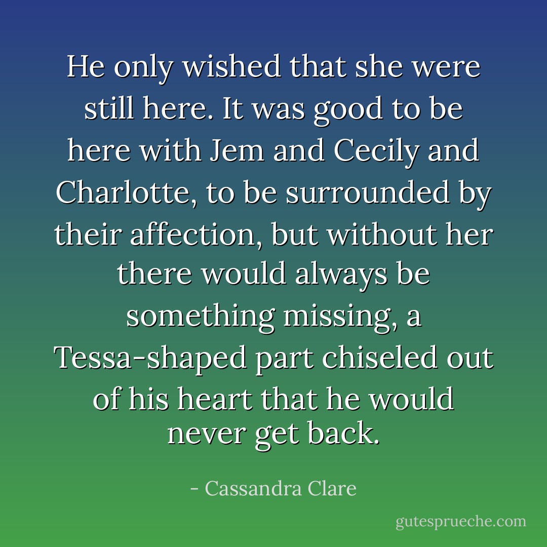 He only wished that she were still here. It was good to be here with Jem and Cecily and Charlotte, to be surrounded by their affection, but without her there would always be something missing, a Tessa-shaped part chiseled out of his heart that he would never get back. - Cassandra Clare