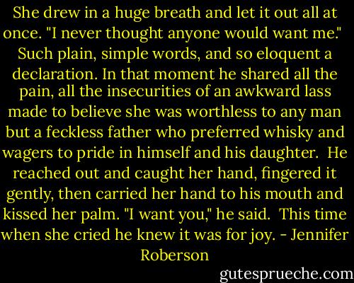 She drew in a huge breath and let it out all at once. "I never thought anyone would want me."<br /><br />Such plain, simple words, and so eloquent a declaration. In that moment he shared all the pain, all the insecurities of an awkward lass made to believe she was worthless to any man but a feckless father who preferred whisky and wagers to pride in himself and his daughter.<br /><br />He reached out and caught her hand, fingered it gently, then carried her hand to his mouth and kissed her palm. "I want you," he said.<br /><br />This time when she cried he knew it was for joy. - Jennifer Roberson