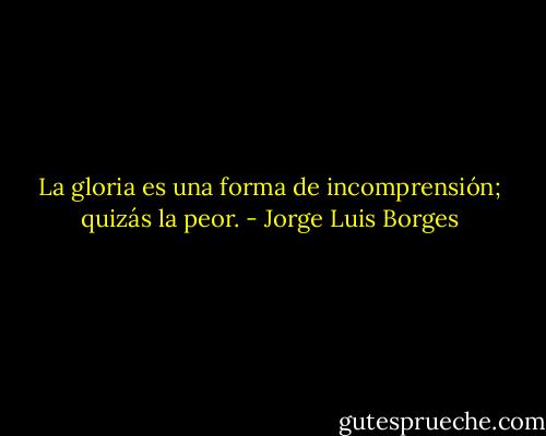 La gloria es una forma de incomprensión; quizás la peor. - Jorge Luis Borges