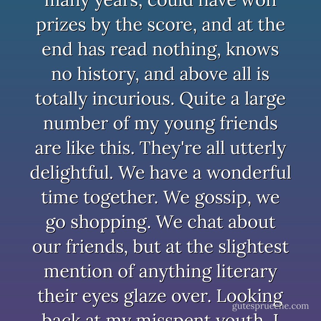 If publishers are here, I've got a feeling they will agree with whatever I say because the publishing houses are packed full of people who love literature and whose hearts are being broken all the time by what happens, by the reign of the accountants.<br /><br />There is a phenomenon which I call the Educated Barbarian. This is someone who could have been in school or university for many years, could have won prizes by the score, and at the end has read nothing, knows no history, and above all is totally incurious. Quite a large number of my young friends are like this. They're all utterly delightful. We have a wonderful time together. We gossip, we go shopping. We chat about our friends, but at the slightest mention of anything literary their eyes glaze over. Looking back at my misspent youth, I can remember people who were not particularly literary. They were not even very educated, but they would take for granted that they should have read War and Peace. They did not say, "Oh this is so difficult. Oh this is too long and I don't understand the long words." They just read it. That's what people were like then. - Doris Lessing