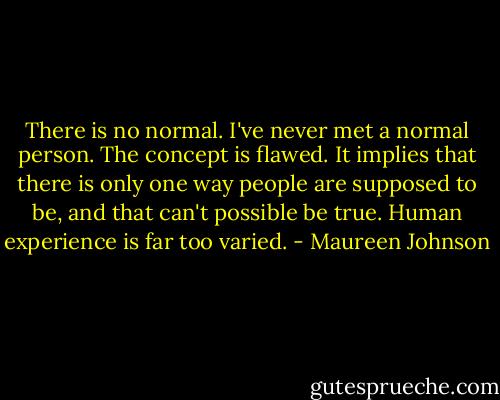There is no normal. I've never met a normal person. The concept is flawed. It implies that there is only one way people are supposed to be, and that can't possible be true. Human experience is far too varied. - Maureen Johnson