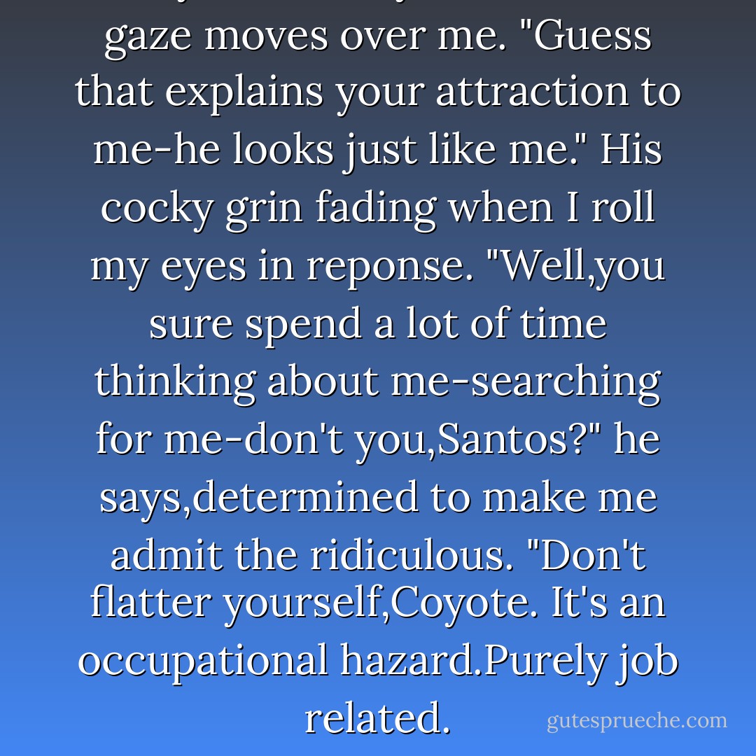 Saw you with my brother." His gaze moves over me. "Guess that explains your attraction to me-he looks just like me."<br />His cocky grin fading when I roll my eyes in reponse.<br />"Well,you sure spend a lot of time thinking about me-searching for me-don't you,Santos?" he says,determined to make me admit the ridiculous.<br />"Don't flatter yourself,Coyote. It's an occupational hazard.Purely job related. - Alyson Noel
