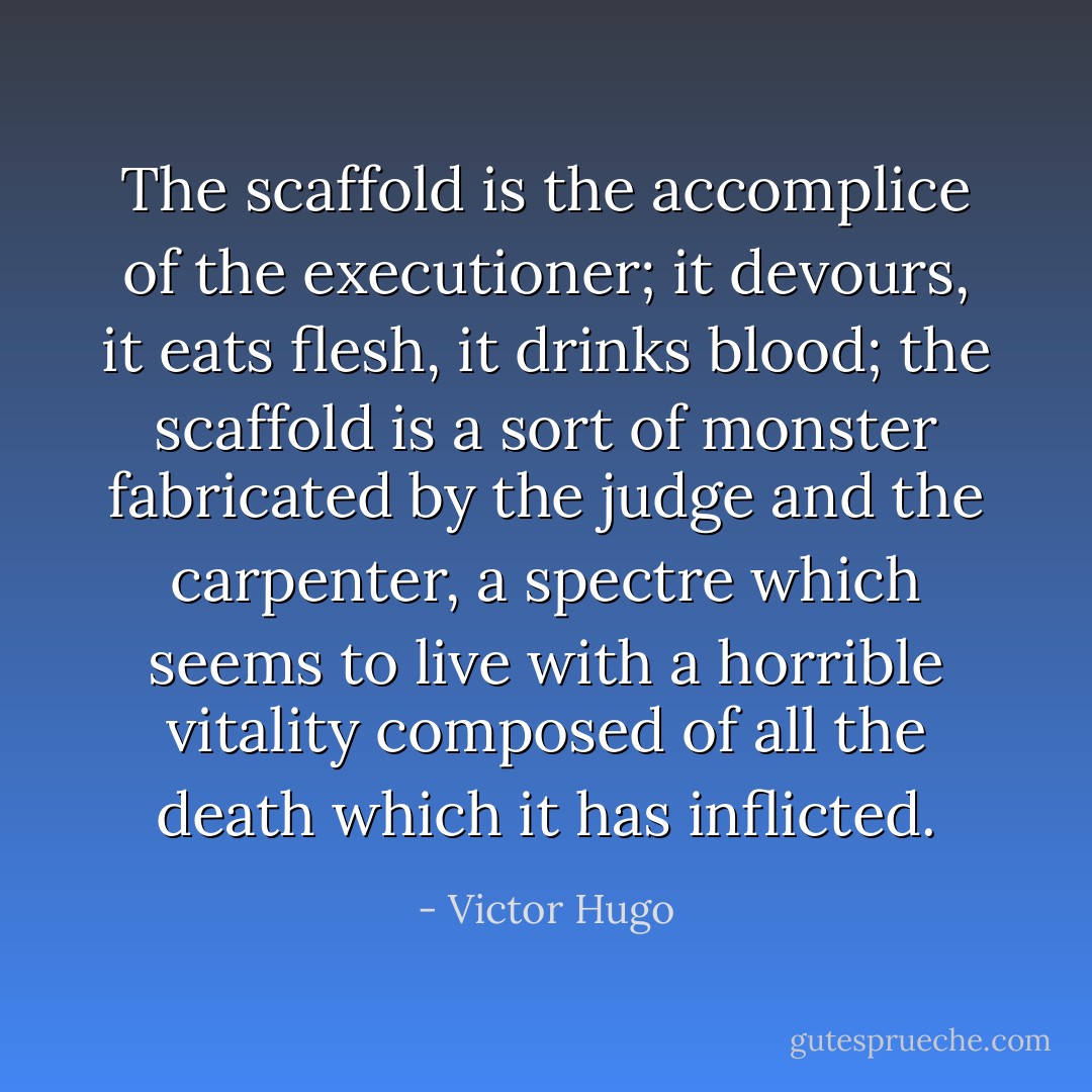 The scaffold is the accomplice of the executioner; it devours, it eats flesh, it drinks blood; the scaffold is a sort of monster fabricated by the judge and the carpenter, a spectre which seems to live with a horrible vitality composed of all the death which it has inflicted. - Victor Hugo